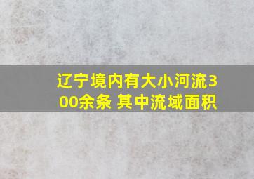 辽宁境内有大小河流300余条 其中流域面积